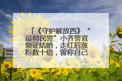 《守护解放西》“最帅民警”小齐警官领证结婚，走红后涨粉数十倍，曾称自己只是普通人