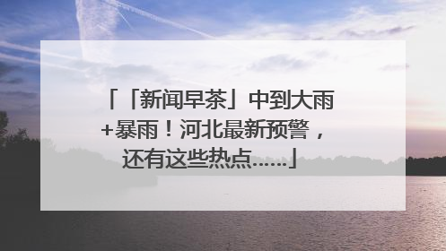 「新闻早茶」中到大雨+暴雨！河北最新预警，还有这些热点……