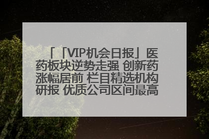 「VIP机会日报」医药板块逆势走强 创新药涨幅居前 栏目精选机构研报 优质公司区间最高涨34.9%