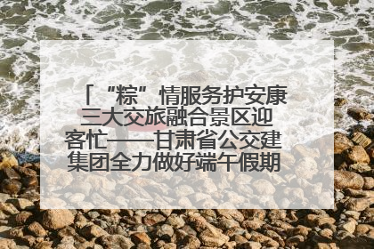 “粽”情服务护安康 三大交旅融合景区迎客忙——甘肃省公交建集团全力做好端午假期景区运营工作