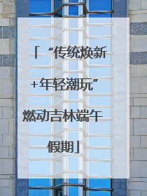 “传统焕新+年轻潮玩”燃动吉林端午假期