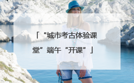 “城市考古体验课堂”端午“开课”