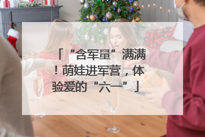 “含军量”满满！萌娃进军营，体验爱的“六一”