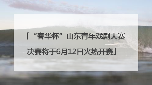 “春华杯”山东青年戏剧大赛决赛将于6月12日火热开赛