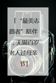 “最美志愿者”陪伴，无锡百岁老人过母亲节