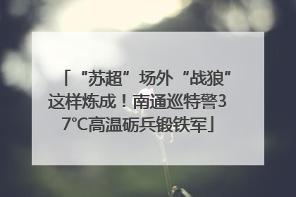 “苏超”场外“战狼”这样炼成！南通巡特警37℃高温砺兵锻铁军