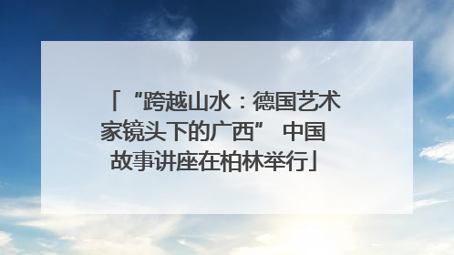 “跨越山水：德国艺术家镜头下的广西” 中国故事讲座在柏林举行
