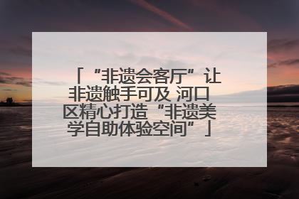 “非遗会客厅”让非遗触手可及 河口区精心打造“非遗美学自助体验空间”