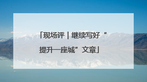 现场评｜继续写好“提升一座城”文章