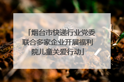 烟台市快递行业党委联合多家企业开展福利院儿童关爱行动