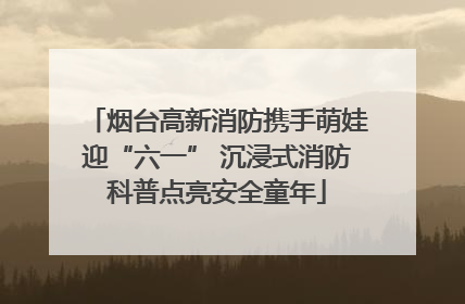 烟台高新消防携手萌娃迎“六一” 沉浸式消防科普点亮安全童年