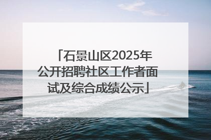 石景山区2025年公开招聘社区工作者面试及综合成绩公示