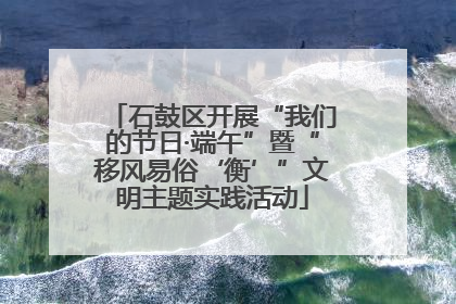 石鼓区开展“我们的节日·端午”暨“移风易俗‘衡’”文明主题实践活动