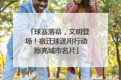 球赛落幕，文明登场！宿迁球迷用行动擦亮城市名片