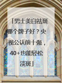 男士美白祛斑哪个牌子好？央视公认前十强，40+也能轻松淡斑
