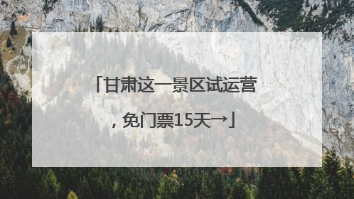 甘肃这一景区试运营，免门票15天→
