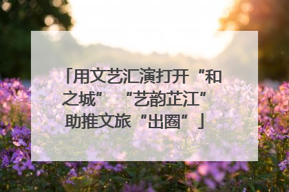 用文艺汇演打开“和之城” “艺韵芷江”助推文旅“出圈”