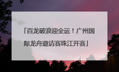 百龙破浪迎全运！广州国际龙舟邀请赛珠江开赛