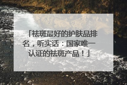 祛斑最好的护肤品排名，听实话：国家唯一认证的祛斑产品！