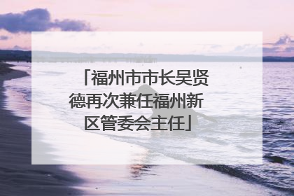 福州市市长吴贤德再次兼任福州新区管委会主任
