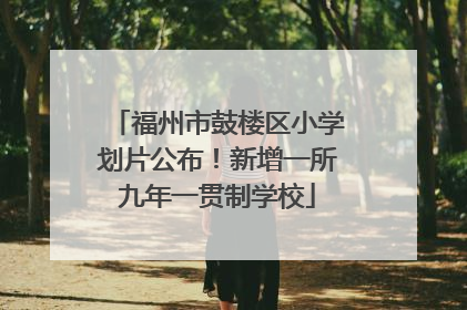 福州市鼓楼区小学划片公布！新增一所九年一贯制学校