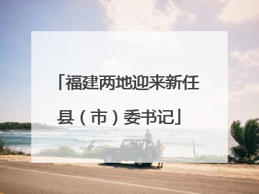福建两地迎来新任县（市）委书记