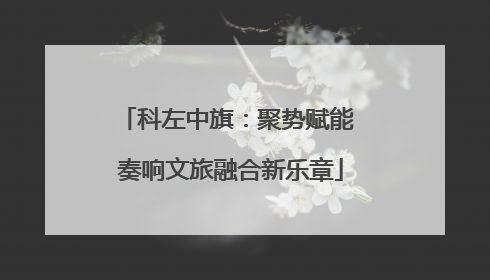 科左中旗：聚势赋能 奏响文旅融合新乐章