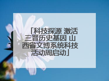 科技探源 激活三晋历史基因 山西省文博系统科技活动周启动
