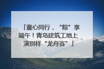 童心同行，“粽”享端午！青岛建筑工地上演别样“龙舟赛”