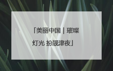 美丽中国｜璀璨灯光 扮靓津夜