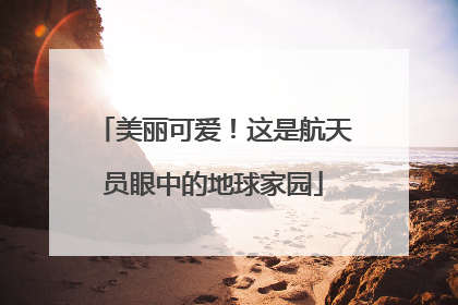 美丽可爱！这是航天员眼中的地球家园
