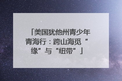美国犹他州青少年青海行：跨山海觅“缘”与“纽带”