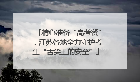 精心准备“高考餐”，江苏各地全力守护考生“舌尖上的安全”