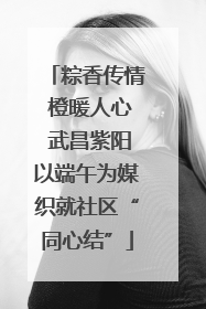 粽香传情 橙暖人心 武昌紫阳以端午为媒织就社区“同心结”