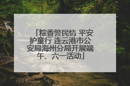 粽香警民情 平安护童行 连云港市公安局海州分局开展端午、六一活动