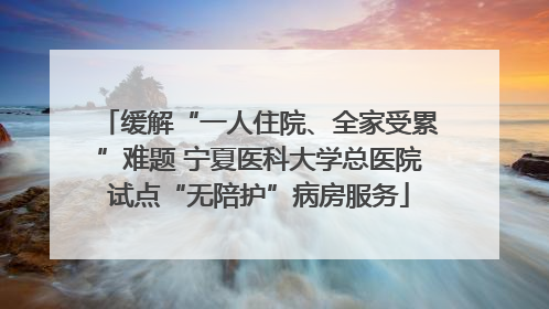缓解“一人住院、全家受累”难题 宁夏医科大学总医院试点“无陪护”病房服务