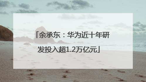 余承东：华为近十年研发投入超1.2万亿元