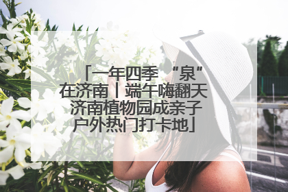 一年四季 “泉”在济南丨端午嗨翻天 济南植物园成亲子户外热门打卡地