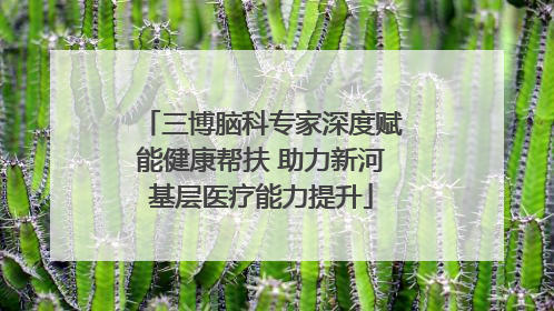 三博脑科专家深度赋能健康帮扶 助力新河基层医疗能力提升