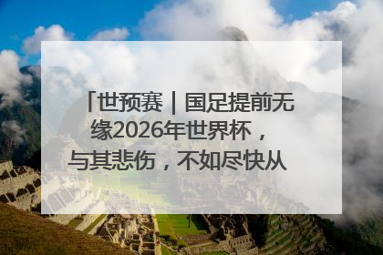 世预赛｜国足提前无缘2026年世界杯，与其悲伤，不如尽快从选帅开始重建