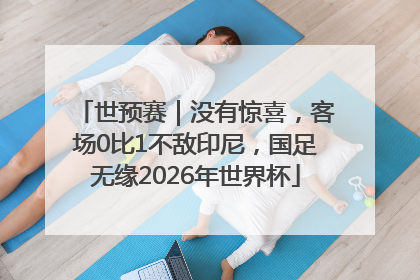世预赛｜没有惊喜，客场0比1不敌印尼，国足无缘2026年世界杯