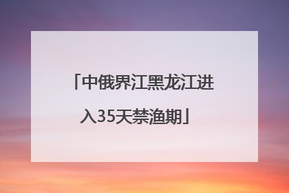 中俄界江黑龙江进入35天禁渔期
