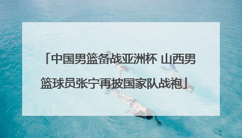 中国男篮备战亚洲杯 山西男篮球员张宁再披国家队战袍