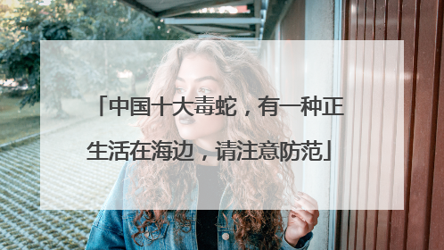 中国十大毒蛇，有一种正生活在海边，请注意防范