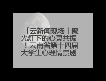 云新闻现场丨聚光灯下的心灵共振！云南省第十四届大学生心理情景剧决赛燃情开演