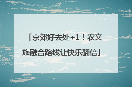 京郊好去处+1！农文旅融合路线让快乐翻倍