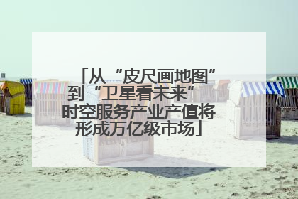 从“皮尺画地图”到“卫星看未来” 时空服务产业产值将形成万亿级市场