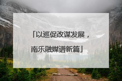 以巡促改谋发展，南乐融媒谱新篇