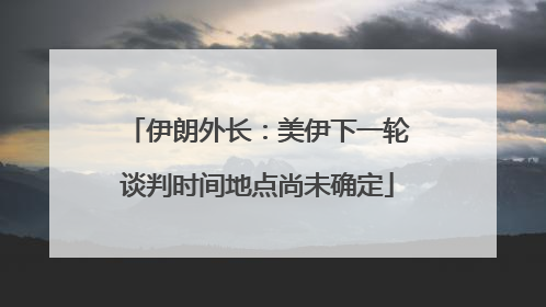 伊朗外长：美伊下一轮谈判时间地点尚未确定