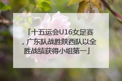 十五运会U16女足赛，广东队战胜陕西队以全胜战绩获得小组第一